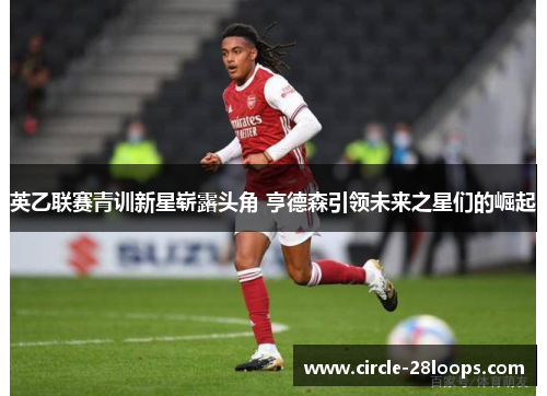 英乙联赛青训新星崭露头角 亨德森引领未来之星们的崛起
