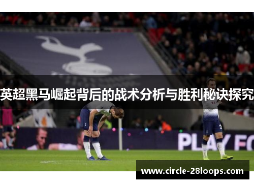 英超黑马崛起背后的战术分析与胜利秘诀探究