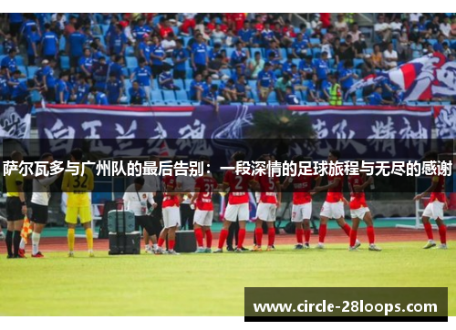 萨尔瓦多与广州队的最后告别：一段深情的足球旅程与无尽的感谢