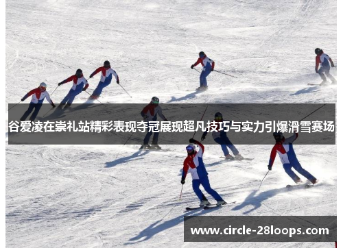 谷爱凌在崇礼站精彩表现夺冠展现超凡技巧与实力引爆滑雪赛场 谷爱凌在崇礼站精彩表现夺冠展现超凡技巧与实力引爆滑雪赛场