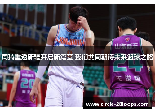 周琦重返新疆开启新篇章 我们共同期待未来篮球之路
