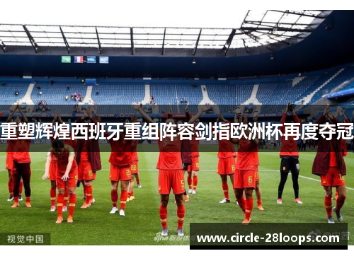 重塑辉煌西班牙重组阵容剑指欧洲杯再度夺冠