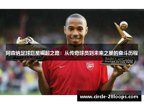 阿森纳足球巨星崛起之路:从传奇球员到未来之星的奋斗历程 阿森纳足球巨星崛起之路:从传奇球员到未来之星的奋斗历程