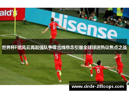 世界杯F组风云再起强队争锋出线悬念引爆全球球迷热议焦点之战
