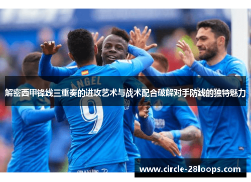 解密西甲锋线三重奏的进攻艺术与战术配合破解对手防线的独特魅力 解密西甲锋线三重奏的进攻艺术与战术配合破解对手防线的独特魅力