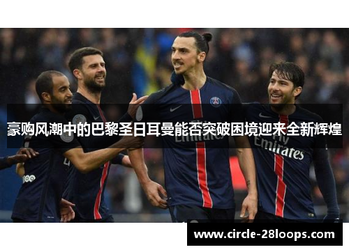 豪购风潮中的巴黎圣日耳曼能否突破困境迎来全新辉煌 豪购风潮中的巴黎圣日耳曼能否突破困境迎来全新辉煌