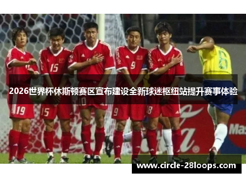 2026世界杯休斯顿赛区宣布建设全新球迷枢纽站提升赛事体验