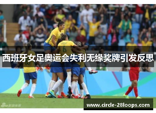 西班牙女足奥运会失利无缘奖牌引发反思