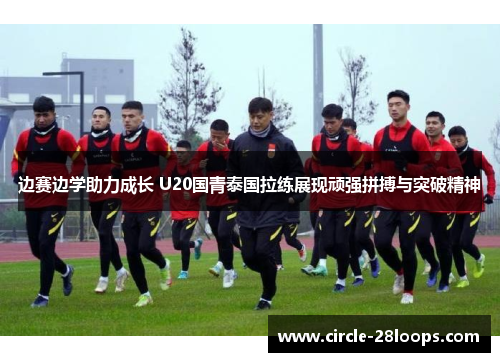 边赛边学助力成长 U20国青泰国拉练展现顽强拼搏与突破精神