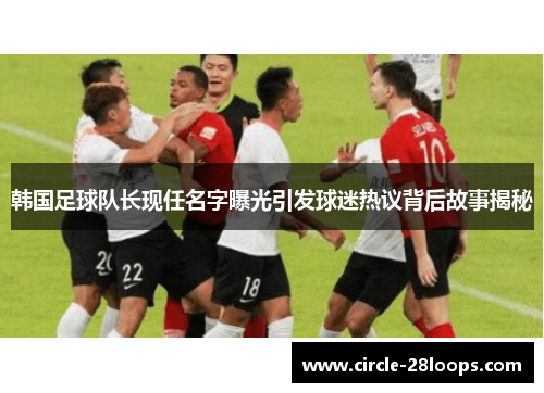 韩国足球队长现任名字曝光引发球迷热议背后故事揭秘