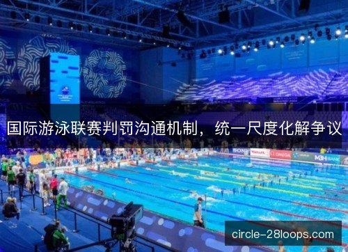 国际游泳联赛判罚沟通机制，统一尺度化解争议