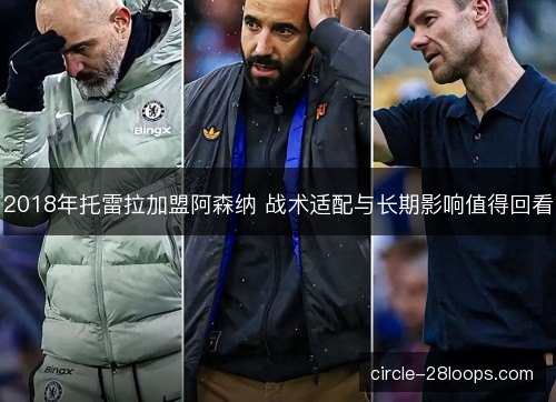 2018年托雷拉加盟阿森纳 战术适配与长期影响值得回看
